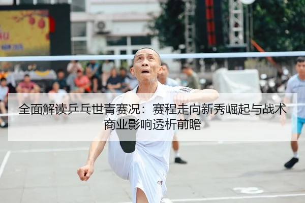 全面解读乒乓世青赛况：赛程走向新秀崛起与战术商业影响透析前瞻